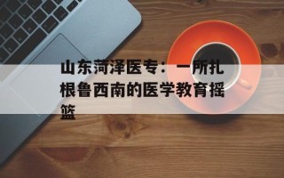 山东菏泽医专：一所扎根鲁西南的医学教育摇篮