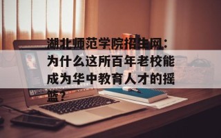 湖北师范学院招生网：为什么这所百年老校能成为华中教育人才的摇篮？