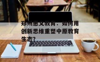 郑州惠文教育：如何用创新思维重塑中原教育生态？