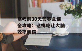 高考前30天营养食谱全攻略：这样吃让大脑效率翻倍