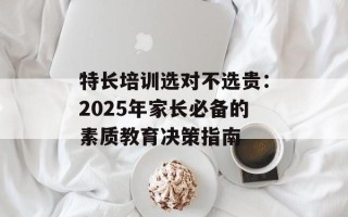 特长培训选对不选贵：2025年家长必备的素质教育决策指南