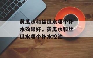黄瓜水和丝瓜水哪个补水效果好，黄瓜水和丝瓜水哪个补水控油