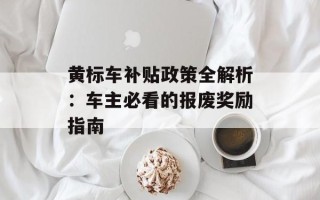 黄标车补贴政策全解析：车主必看的报废奖励指南