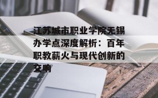 江苏城市职业学院无锡办学点深度解析：百年职教薪火与现代创新的交响