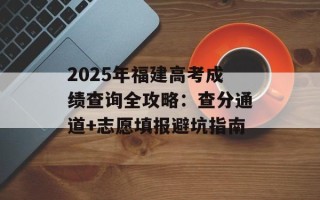 2025年福建高考成绩查询全攻略：查分通道+志愿填报避坑指南