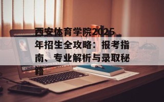 西安体育学院2025年招生全攻略：报考指南、专业解析与录取秘籍