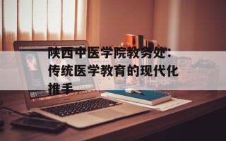 陕西中医学院教务处：传统医学教育的现代化推手