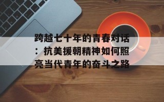 跨越七十年的青春对话：抗美援朝精神如何照亮当代青年的奋斗之路