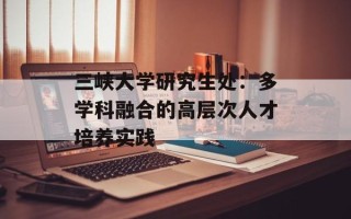 三峡大学研究生处：多学科融合的高层次人才培养实践