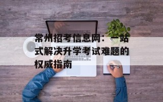 常州招考信息网：一站式解决升学考试难题的权威指南