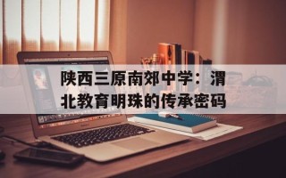 陕西三原南郊中学：渭北教育明珠的传承密码