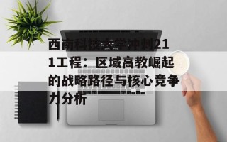 西南科技大学冲刺211工程：区域高教崛起的战略路径与核心竞争力分析