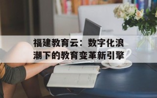 福建教育云：数字化浪潮下的教育变革新引擎