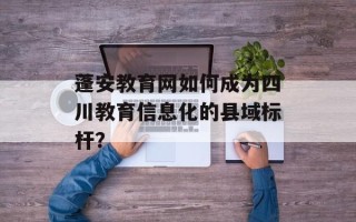 蓬安教育网如何成为四川教育信息化的县域标杆？
