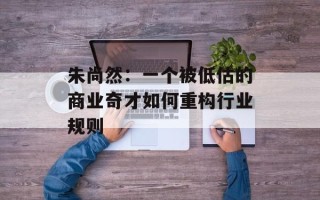朱尚然：一个被低估的商业奇才如何重构行业规则