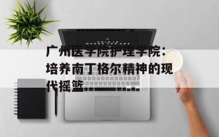 广州医学院护理学院：培养南丁格尔精神的现代摇篮
