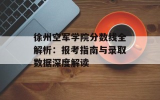 徐州空军学院分数线全解析：报考指南与录取数据深度解读