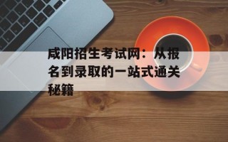 咸阳招生考试网：从报名到录取的一站式通关秘籍