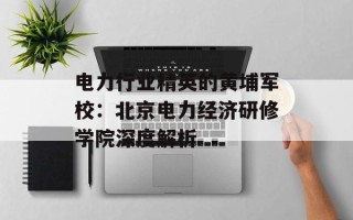 电力行业精英的黄埔军校：北京电力经济研修学院深度解析