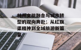 林州文旅融合与城市转型的双向奔赴：从红旗渠精神到全域旅游新篇章