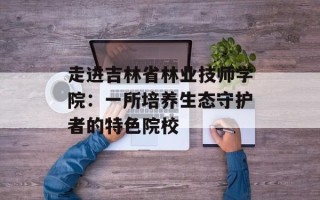 走进吉林省林业技师学院：一所培养生态守护者的特色院校