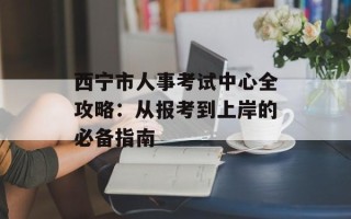 西宁市人事考试中心全攻略：从报考到上岸的必备指南