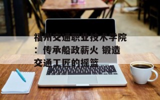 福州交通职业技术学院：传承船政薪火 锻造交通工匠的摇篮
