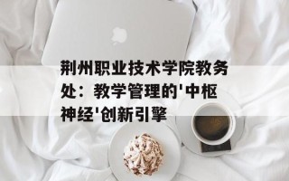 荆州职业技术学院教务处：教学管理的'中枢神经'创新引擎
