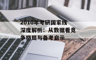 2010年考研国家线深度解析：从数据看竞争格局与备考启示