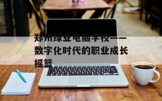 郑州绿业电脑学校——数字化时代的职业成长摇篮