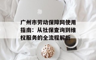 广州市劳动保障网使用指南：从社保查询到维权服务的全流程解析