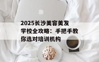 2025长沙美容美发学校全攻略：手把手教你选对培训机构