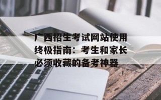 广西招生考试网站使用终极指南：考生和家长必须收藏的备考神器