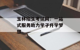 玉林招生考试网：一站式服务助力学子升学梦想