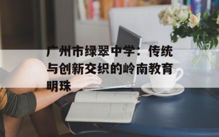 广州市绿翠中学：传统与创新交织的岭南教育明珠