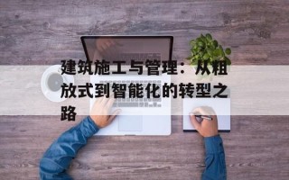 建筑施工与管理：从粗放式到智能化的转型之路