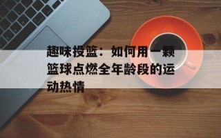 趣味投篮：如何用一颗篮球点燃全年龄段的运动热情