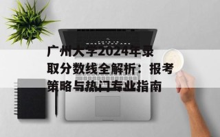 广州大学2024年录取分数线全解析：报考策略与热门专业指南