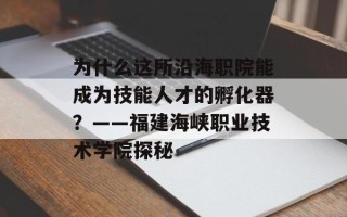 为什么这所沿海职院能成为技能人才的孵化器？——福建海峡职业技术学院探秘