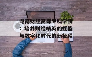 湖南财经高等专科学院：培养财经精英的摇篮与数字化时代的新征程