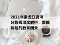 2021年黑龙江高考分数线深度解析：数据背后的教育图景