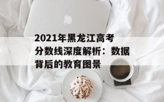 2021年黑龙江高考分数线深度解析：数据背后的教育图景
