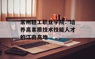 常州轻工职业学院：培养高素质技术技能人才的江南高地