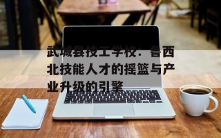 武城县技工学校：鲁西北技能人才的摇篮与产业升级的引擎