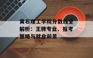 黄石理工学院分数线全解析：王牌专业、报考策略与就业前景