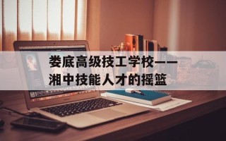 娄底高级技工学校——湘中技能人才的摇篮