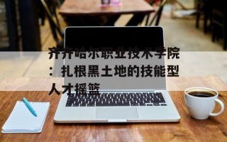 齐齐哈尔职业技术学院：扎根黑土地的技能型人才摇篮