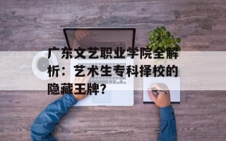 广东文艺职业学院全解析：艺术生专科择校的隐藏王牌？