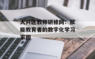 大兴区教师研修网：赋能教育者的数字化学习家园
