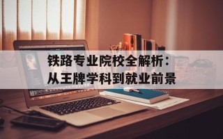 铁路专业院校全解析：从王牌学科到就业前景